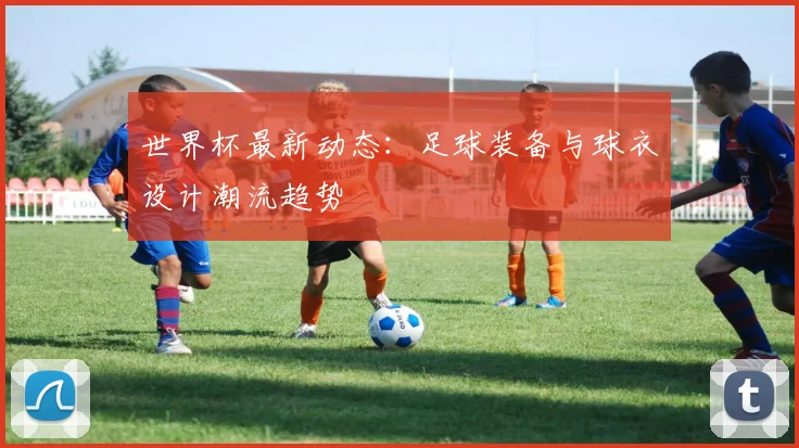 世界杯最新动态：足球装备与球衣设计潮流趋势
