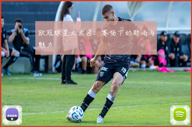 欧冠球星太太团：赛场下的时尚与魅力