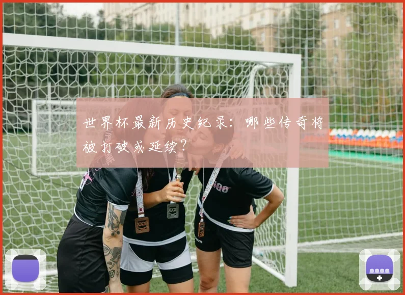 世界杯最新历史纪录：哪些传奇将被打破或延续？